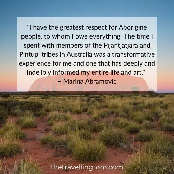 Australian quote about culture: "I have the greatest respect for Aborigine people, to whom I owe everything. The time I spent with members of the Pijantjatjara and Pintupi tribes in Australia was a transformative experience for me and one that has deeply and indelibly informed my entire life and art." – Marina Abramovic