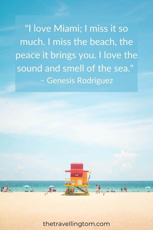 ome of the best quotes about Miami: "I love Miami; I miss it so much. I miss the beach, the peace it brings you. I love the sound and smell of the sea." – Genesis Rodriguez