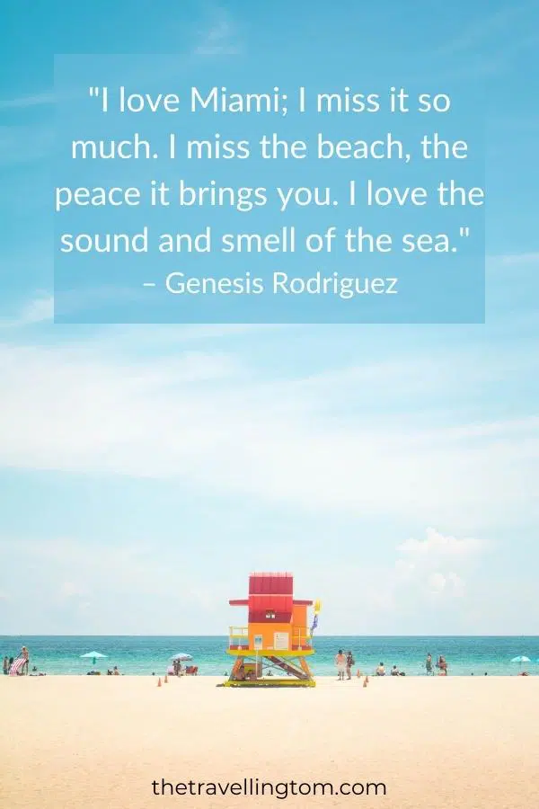 ome of the best quotes about Miami: "I love Miami; I miss it so much. I miss the beach, the peace it brings you. I love the sound and smell of the sea." – Genesis Rodriguez