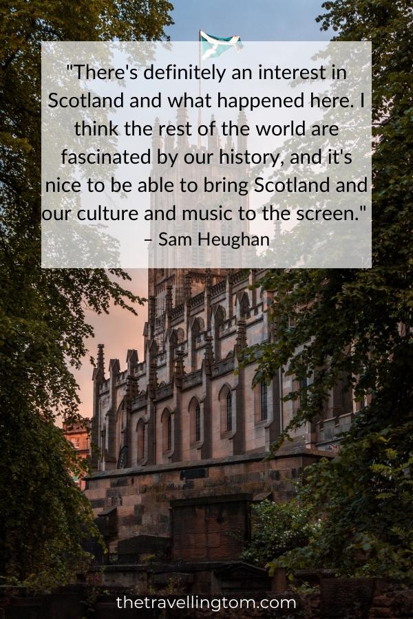 Scotland quote about history: "There's definitely an interest in Scotland and what happened here. I think the rest of the world are fascinated by our history, and it's nice to be able to bring Scotland and our culture and music to the screen." – Sam Heughan