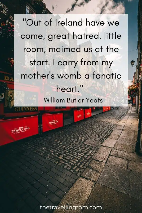 quote about ireland's history: "Out of Ireland have we come, great hatred, little room, maimed us at the start. I carry from my mother's womb a fanatic heart." – William Butler Yeats